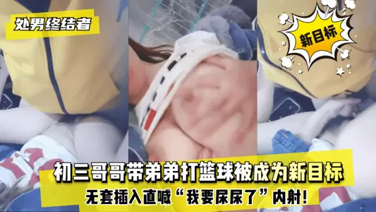 【处男终结者】初三哥哥带弟弟打篮球被成为新目标!无套插入直喊“我要尿尿了”内射!!