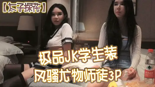 【太子探花】极品JK学生装,风骚尤物师徒3P,干完聊天撸串喝酒完整版,
